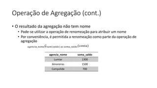 Operação de Agregação (cont.)
• O resultado da agregação não tem nome
• Pode-se utilizar a operação de renomeação para atribuir um nome
• Por conveniência, é permitida a renomeação como parte da operação de
agregação
𝑎𝑔𝑒𝑛𝑐𝑖𝑎_𝑛𝑜𝑚𝑒𝒢𝑠𝑢𝑚 𝑠𝑎𝑙𝑑𝑜 𝑎𝑠 𝑠𝑜𝑚𝑎_𝑠𝑎𝑙𝑑𝑜 𝑐𝑜𝑛𝑡𝑎
agencia_nome soma_saldo
Lumiar 1300
Amoreiras 1500
Campolide 700
 
