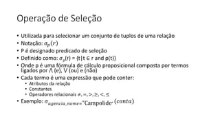 Operação de Seleção
• Utilizada para selecionar um conjunto de tuplos de uma relação
• Notação: 𝜎𝑝 𝑟
• P é designado predicado de seleção
• Definido como: 𝜎p(r) = {t|t ∈ r and p(t)}
• Onde p é uma fórmula de cálculo proposicional composta por termos
ligados por ⋀ (e), ⋁ (ou) e (não)
• Cada termo é uma expressão que pode conter:
• Atributos da relação
• Constantes
• Operadores relacionais ≠, =, >, ≥, <, ≤
• Exemplo: 𝜎𝑎𝑔𝑒𝑛𝑐𝑖𝑎_𝑛𝑜𝑚𝑒="Campolide" (𝑐𝑜𝑛𝑡𝑎)
 