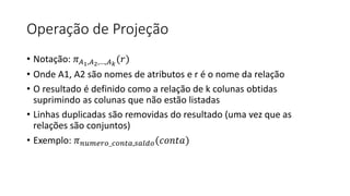 Operação de Projeção
• Notação: 𝜋𝐴1,𝐴2,…,𝐴𝑘
(𝑟)
• Onde A1, A2 são nomes de atributos e r é o nome da relação
• O resultado é definido como a relação de k colunas obtidas
suprimindo as colunas que não estão listadas
• Linhas duplicadas são removidas do resultado (uma vez que as
relações são conjuntos)
• Exemplo: 𝜋𝑛𝑢𝑚𝑒𝑟𝑜_𝑐𝑜𝑛𝑡𝑎,𝑠𝑎𝑙𝑑𝑜(𝑐𝑜𝑛𝑡𝑎)
 