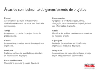 Áreas de conhecimento do gerenciamento de projetos
Escopo
Assegurar que o projeto inclua somente
atividades necessárias para que seja finalizado
com sucesso.
Tempo
Assegurar a conclusão do projeto dentro do
prazo previsto.
Custos
Assegurar que o projeto se mantenha dentro do
orçamento.
Qualidade
Implantar políticas de qualidade que atendam
as necessidades do projeto.
Recursos Humanos
Organizar e gerenciar a equipe do projeto
Comunicação
Apropriada e oportuna geração, coleta,
divulgação, armazenamento e disposição final
das informações do projeto.
Riscos
Identificação, análise, monitoramento e controle
de riscos do projeto.
Aquisições
Aquisição de produtos e serviços fora da
organização executora do projeto.
Integração
Assegurar que os vários elementos do projeto
sejam adequadamente coordenados.
 