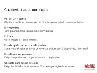 Características de um projeto
Possui um objetivo
Objetivos justificam sua existência direcionam os trabalhos desenvolvidos.
É temporário
Todo projeto possui início e fim determinados.
É único
Cada projeto é inédito, diferente.
É restringido por recursos limitados
Seria muito simples se todos os recursos estivessem à disposição, não seria?
É realizado por pessoas
Exige competências comportamentais e de gestão
Coexiste com outros projetos
Exige habilidades técnicas específicas e negociação de recursos
 