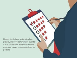 Depois de definir a visão inicial do
projeto, ele deve ser avaliado quanto
à sua viabilidade, levando em conta
recursos, custos e outros projetos no
portfólio
 