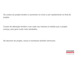 Os custos do projeto tendem a aumentar no início e cair rapidamente no final do
projeto.
Custos de alteração tendem a ser cada vez maiores à medida que o projeto
avança, pois gera muito mais retrabalho.
No decorrer do projeto, riscos e incertezas também diminuem.
 