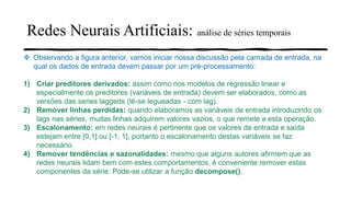 Redes Neurais Artificiais: análise de séries temporais
❖ Observando a figura anterior, vamos iniciar nossa discussão pela camada de entrada, na
qual os dados de entrada devem passar por um pré-processamento:
1) Criar preditores derivados: assim como nos modelos de regressão linear e
especialmente os preditores (variáveis de entrada) devem ser elaborados, como as
versões das series laggeds (lê-se legueadas - com lag).
2) Remover linhas perdidas: quando elaboramos as variáveis de entrada introduzindo os
lags nas séries, muitas linhas adquirem valores vazios, o que remete a esta operação.
3) Escalonamento: em redes neurais é pertinente que os valores de entrada e saída
estejam entre [0,1] ou [-1, 1], portanto o escalonamento destas variáveis se faz
necessário.
4) Remover tendências e sazonalidades: mesmo que alguns autores afirmem que as
redes neurais lidam bem com estes comportamentos, é conveniente remover estas
componentes da série. Pode-se utilizar a função decompose().
 