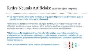 Redes Neurais Artificiais: análise de séries temporais
❖ De acordo com a bibliografia indicada, a linguagem R possui duas bibliotecas que se
complementam muito bem: caret e forecast.
* Na biblioteca caret encontraremos a função avNNet, suas redes neurais podem ser
utilizadas amplamente, para qualquer série temporal, porém o pré-processamento deve
ser implementado no código. Neste curso não abordaremos esta biblioteca.
* Na biblioteca forecast encontraremos a função nnetar, suas redes neurais foram
implementadas para lidar com séries autocorrelacionadas, no entanto, nesta função os
procedimentos de pré-processamentos já estão implementados, facilitando deste modo
nossas atividades.
! Para maiores detalhes, leiam os manuais destas bibliotecas.
 
