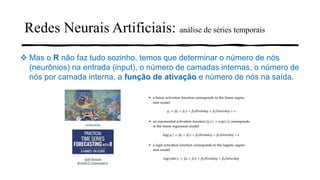 Redes Neurais Artificiais: análise de séries temporais
❖ Mas o R não faz tudo sozinho, temos que determinar o número de nós
(neurônios) na entrada (input), o número de camadas internas, o número de
nós por camada interna, a função de ativação e número de nós na saída.
 