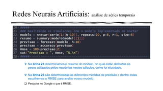 Redes Neurais Artificiais: análise de séries temporais
❖ Na linha 23 determinamos o resumo do modelo, no qual estão definidos os
pesos utilizados pelos neurônios nestes cálculos, como foi elucidado.
❖ Na linha 25 são determinadas as diferentes medidas de precisão e dentre estas
escolhemos o RMSE para avaliar nosso modelo.
❑ Pesquise no Google o que é RMSE.
 
