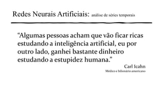 “Algumas pessoas acham que vão ficar ricas
estudando a inteligência artificial, eu por
outro lado, ganhei bastante dinheiro
estudando a estupidez humana.”
Carl Icahn
Médico e bilionário americano
Redes Neurais Artificiais: análise de séries temporais
 