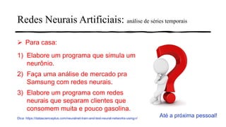 ➢ Para casa:
1) Elabore um programa que simula um
neurônio.
2) Faça uma análise de mercado pra
Samsung com redes neurais.
3) Elabore um programa com redes
neurais que separam clientes que
consomem muita e pouco gasolina.
Dica: https://datascienceplus.com/neuralnet-train-and-test-neural-networks-using-r/
Até a próxima pessoal!
Redes Neurais Artificiais: análise de séries temporais
 