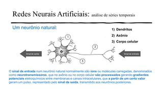 Redes Neurais Artificiais: análise de séries temporais
Um neurônio natural: 1) Dendritos
2) Axônio
3) Corpo celular
Sinal de entradaSinal de saída
O sinal de entrada num neurônio natural normalmente são íons ou moléculas carregadas, denominados
como neurotransmissores, que no axônio ou no corpo celular são processados gerando gradientes
potenciais eletroquímicos entre membranas e canais intracelulares, que a partir de um certo valor
geram um pulso, representado pelo sinal de saída, transmitido aos neurônios posteriores.
 