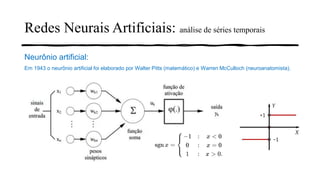 Redes Neurais Artificiais: análise de séries temporais
Neurônio artificial:
Em 1943 o neurônio artificial foi elaborado por Walter Pitts (matemático) e Warren McCulloch (neuroanatomista).
 