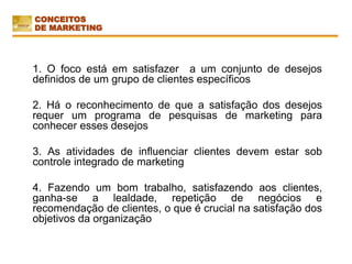 1. O foco está em satisfazer a um conjunto de desejos
definidos de um grupo de clientes específicos
2. Há o reconhecimento de que a satisfação dos desejos
requer um programa de pesquisas de marketing para
conhecer esses desejos
3. As atividades de influenciar clientes devem estar sob
controle integrado de marketing
4. Fazendo um bom trabalho, satisfazendo aos clientes,
ganha-se a lealdade, repetição de negócios e
recomendação de clientes, o que é crucial na satisfação dos
objetivos da organização
CONCEITOS
DE MARKETING
 