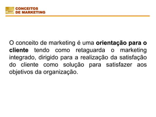 O conceito de marketing é uma orientação para o
cliente tendo como retaguarda o marketing
integrado, dirigido para a realização da satisfação
do cliente como solução para satisfazer aos
objetivos da organização.
CONCEITOS
DE MARKETING
 