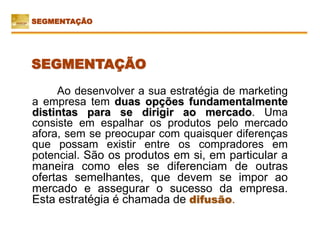 Ao desenvolver a sua estratégia de marketing
a empresa tem duas opções fundamentalmente
distintas para se dirigir ao mercado. Uma
consiste em espalhar os produtos pelo mercado
afora, sem se preocupar com quaisquer diferenças
que possam existir entre os compradores em
potencial. São os produtos em si, em particular a
maneira como eles se diferenciam de outras
ofertas semelhantes, que devem se impor ao
mercado e assegurar o sucesso da empresa.
Esta estratégia é chamada de difusão.
SEGMENTAÇÃO
SEGMENTAÇÃO
 