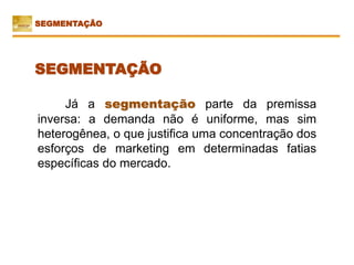 Já a segmentação parte da premissa
inversa: a demanda não é uniforme, mas sim
heterogênea, o que justifica uma concentração dos
esforços de marketing em determinadas fatias
específicas do mercado.
SEGMENTAÇÃO
SEGMENTAÇÃO
 