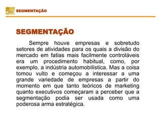 Sempre houve empresas e sobretudo
setores de atividades para os quais a divisão do
mercado em fatias mais facilmente controláveis
era um procedimento habitual, como, por
exemplo, a indústria automobilística. Mas a coisa
tomou vulto e começou a interessar a uma
grande variedade de empresas a partir do
momento em que tanto teóricos de marketing
quanto executivos começaram a perceber que a
segmentação podia ser usada como uma
poderosa arma estratégica.
SEGMENTAÇÃO
SEGMENTAÇÃO
 