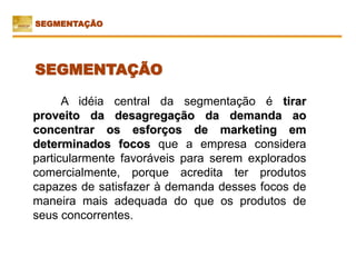 A idéia central da segmentação é tirar
proveito da desagregação da demanda ao
concentrar os esforços de marketing em
determinados focos que a empresa considera
particularmente favoráveis para serem explorados
comercialmente, porque acredita ter produtos
capazes de satisfazer à demanda desses focos de
maneira mais adequada do que os produtos de
seus concorrentes.
SEGMENTAÇÃO
SEGMENTAÇÃO
 