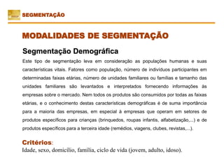 Critérios:
Idade, sexo, domicílio, família, ciclo de vida (jovem, adulto, idoso).
Segmentação Demográfica
Este tipo de segmentação leva em consideração as populações humanas e suas
características vitais. Fatores como população, número de indivíduos participantes em
determinadas faixas etárias, número de unidades familiares ou famílias e tamanho das
unidades familiares são levantados e interpretados fornecendo informações às
empresas sobre o mercado. Nem todos os produtos são consumidos por todas as faixas
etárias, e o conhecimento destas características demográficas é de suma importância
para a maioria das empresas, em especial à empresas que operam em setores de
produtos específicos para crianças (brinquedos, roupas infantis, alfabetização,...) e de
produtos específicos para a terceira idade (remédios, viagens, clubes, revistas,...).
SEGMENTAÇÃO
MODALIDADES DE SEGMENTAÇÃO
 