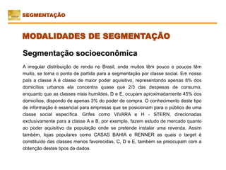 Segmentação socioeconômica
A irregular distribuição de renda no Brasil, onde muitos têm pouco e poucos têm
muito, se torna o ponto de partida para a segmentação por classe social. Em nosso
país a classe A é classe de maior poder aquisitivo, representando apenas 8% dos
domicílios urbanos ela concentra quase que 2/3 das despesas de consumo,
enquanto que as classes mais humildes, D e E, ocupam aproximadamente 45% dos
domicílios, dispondo de apenas 3% do poder de compra. O conhecimento deste tipo
de informação é essencial para empresas que se posicionam para o público de uma
classe social específica. Grifes como VIVARA e H - STERN, direcionadas
exclusivamente para a classe A e B, por exemplo, fazem estudo de mercado quanto
ao poder aquisitivo da população onde se pretende instalar uma revenda. Assim
também, lojas populares como CASAS BAHIA e RENNER as quais o target é
constituído das classes menos favorecidas, C, D e E, também se preocupam com a
obtenção destes tipos de dados.
SEGMENTAÇÃO
MODALIDADES DE SEGMENTAÇÃO
 