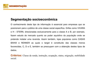 Segmentação socioeconômica
O conhecimento deste tipo de informação é essencial para empresas que se
posicionam para o público de uma classe social específica. Grifes como VIVARA
e H - STERN, direcionadas exclusivamente para a classe A e B, por exemplo,
fazem estudo de mercado quanto ao poder aquisitivo da população onde se
pretende instalar uma revenda. Assim também, lojas populares como CASAS
BAHIA e RENNER as quais o target é constituído das classes menos
favorecidas, C, D e E, também se preocupam com a obtenção destes tipos de
dados.
Critérios: Classe de renda, instrução, ocupação, status, migração, mobilidade
social.
SEGMENTAÇÃO
 