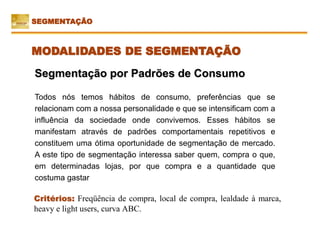 Critérios: Freqüência de compra, local de compra, lealdade à marca,
heavy e light users, curva ABC.
Segmentação por Padrões de Consumo
Todos nós temos hábitos de consumo, preferências que se
relacionam com a nossa personalidade e que se intensificam com a
influência da sociedade onde convivemos. Esses hábitos se
manifestam através de padrões comportamentais repetitivos e
constituem uma ótima oportunidade de segmentação de mercado.
A este tipo de segmentação interessa saber quem, compra o que,
em determinadas lojas, por que compra e a quantidade que
costuma gastar
SEGMENTAÇÃO
MODALIDADES DE SEGMENTAÇÃO
 