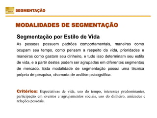 Critérios: Expectativas de vida, uso do tempo, interesses predominantes,
participação em eventos e agrupamentos sociais, uso do dinheiro, amizades e
relações pessoais.
Segmentação por Estilo de Vida
As pessoas possuem padrões comportamentais, maneiras como
ocupam seu tempo, como pensam a respeito da vida, prioridades e
maneiras como gastam seu dinheiro, e tudo isso determinam seu estilo
de vida, e a partir destes podem ser agrupadas em diferentes segmentos
de mercado. Esta modalidade de segmentação possui uma técnica
própria de pesquisa, chamada de análise psicográfica.
SEGMENTAÇÃO
MODALIDADES DE SEGMENTAÇÃO
 
