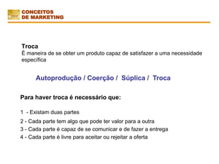 Troca
É maneira de se obter um produto capaz de satisfazer a uma necessidade
específica
Para haver troca é necessário que:
1 - Existam duas partes
2 - Cada parte tem algo que pode ter valor para a outra
3 - Cada parte é capaz de se comunicar e de fazer a entrega
4 - Cada parte é livre para aceitar ou rejeitar a oferta
Autoprodução / Coerção / Súplica / Troca
CONCEITOS
DE MARKETING
 
