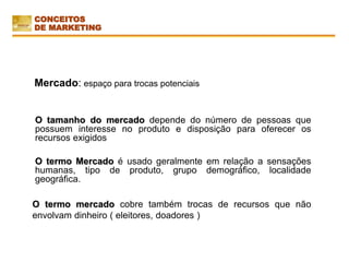Mercado: espaço para trocas potenciais
O tamanho do mercado depende do número de pessoas que
possuem interesse no produto e disposição para oferecer os
recursos exigidos
O termo Mercado é usado geralmente em relação a sensações
humanas, tipo de produto, grupo demográfico, localidade
geográfica.
O termo mercado cobre também trocas de recursos que não
envolvam dinheiro ( eleitores, doadores )
CONCEITOS
DE MARKETING
 