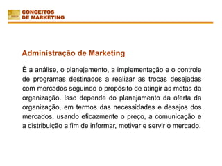 É a análise, o planejamento, a implementação e o controle
de programas destinados a realizar as trocas desejadas
com mercados seguindo o propósito de atingir as metas da
organização. Isso depende do planejamento da oferta da
organização, em termos das necessidades e desejos dos
mercados, usando eficazmente o preço, a comunicação e
a distribuição a fim de informar, motivar e servir o mercado.
Administração de Marketing
CONCEITOS
DE MARKETING
 