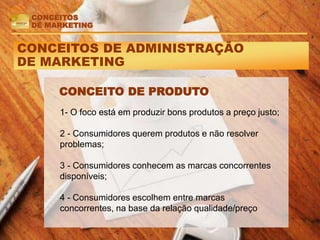 CONCEITOS DE ADMINISTRAÇÃO
DE MARKETING
CONCEITO DE PRODUTO
CONCEITOS
DE MARKETING
1- O foco está em produzir bons produtos a preço justo;
2 - Consumidores querem produtos e não resolver
problemas;
3 - Consumidores conhecem as marcas concorrentes
disponíveis;
4 - Consumidores escolhem entre marcas
concorrentes, na base da relação qualidade/preço
 