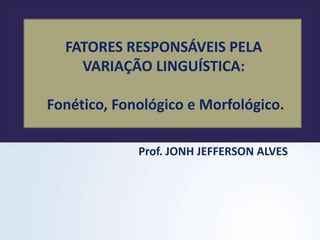 FATORES RESPONSÁVEIS PELA
VARIAÇÃO LINGUÍSTICA:
Fonético, Fonológico e Morfológico.
Prof. JONH JEFFERSON ALVES
 