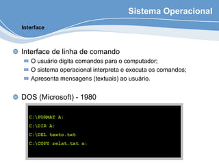 Sistema Operacional
Interface de linha de comando
O usuário digita comandos para o computador;
O sistema operacional interpreta e executa os comandos;
Apresenta mensagens (textuais) ao usuário.
DOS (Microsoft) - 1980
Interface
C:FORMAT A:
C:DIR A:
C:DEL texto.txt
C:COPY relat.txt a:
 