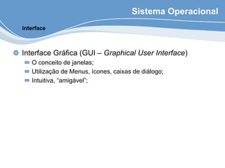 Sistema Operacional
Interface Gráfica (GUI – Graphical User Interface)
O conceito de janelas;
Utilização de Menus, ícones, caixas de diálogo;
Intuitiva, “amigável”;
Interface
 