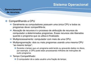Sistema Operacional
Compartilhando a CPU
Geralmente os computadores possuem uma única CPU e todos os
programas dever compartilhá-la;
Alocação de recursos é o processo de atribuição de recursos do
computador a determinados programas. Esses recursos são liberados
quando o programa que os utiliza é finalizado;
Multiprocessamento: computador com mais de uma CPU;
Multiprogramação: dois ou mais programas usando uma mesma CPU
“ao mesmo tempo”;
Durante o tempo que um programa está lendo ou gravando dados no disco,
por exemplo, a CPU pode estar processando milhares de instruções de
outro programa;
Tempo Compartilhado:
O computador dá a cada usuário uma fração de tempo;
Gerenciamento
de recursos
 