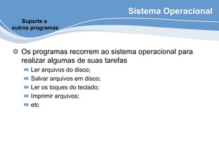 Sistema Operacional
Os programas recorrem ao sistema operacional para
realizar algumas de suas tarefas
Ler arquivos do disco;
Salvar arquivos em disco;
Ler os toques do teclado;
Imprimir arquivos;
etc
Suporte a
outros programas
 