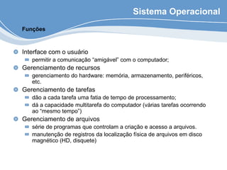 Sistema Operacional
Interface com o usuário
permitir a comunicação “amigável” com o computador;
Gerenciamento de recursos
gerenciamento do hardware: memória, armazenamento, periféricos,
etc.
Gerenciamento de tarefas
dão a cada tarefa uma fatia de tempo de processamento;
dá a capacidade multitarefa do computador (várias tarefas ocorrendo
ao “mesmo tempo”)
Gerenciamento de arquivos
série de programas que controlam a criação e acesso a arquivos.
manutenção de registros da localização física de arquivos em disco
magnético (HD, disquete)
Funções
 