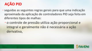 AÇÃO PID
• seguidas as seguintes regras gerais para que uma indicação
aproximada da aplicação de controladores PID seja feita em
diferentes tipos de malhas:
• o controle de pressão utiliza ação proporcional e
integral e geralmente não é necessária a ação
derivativa,
 
