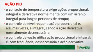 AÇÃO PID
• o controle de temperatura exige ações proporcional,
integral e derivativa normalmente com um arranjo
integral para longos períodos de tempo;
• o controle de nível requer a ação proporcional e,
algumas vezes, a integral, sendo a ação derivativa
normalmente desnecessária;
• o controle de vazão utiliza ação proporcional e integral;
é, com frequência, desnecessária a ação derivativa.
 