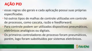 AÇÃO PID
• essas regras são gerais e cada aplicação possui suas próprias
especificadas.
• há outros tipos de malhas de controle utilizadas em controle
de processos, como cascata, razão e feedforward.
• Para controle podem ser utilizados dispositivos pneumáticos,
eletrônicos analógicos ou digitais.
• Os primeiros controladores de processo foram pneumáticos,
porém, logo foram substituídos por sistemas eletrônicos.
 