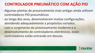 CONTROLADOR PNEUMÁTICO COM AÇÃO PID
• Algumas plantas de processamento mais antigas ainda utilizam
controladores PID pneumáticos
• ao longo dos anos, desenvolveram muitas configurações,
atendendo adequadamente a propósitos variados.
• com o surgimento do processamento moderno e o
desenvolvimento de controladores eletrônicos, esses
controladores estão entrando em desuso.
 
