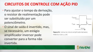CIRCUITOS DE CONTROLE COM AÇÃO PID
• Para ajustar o tempo da derivação,
o resistor de realimentação pode
ser substituído por um
potenciômetro.
• O sinal de saída é invertido, mas,
se necessário, um estágio
amplificador inversor pode
converter para a forma não
invertida.
 