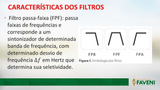 CARACTERÍSTICAS DOS FILTROS
• Filtro passa-faixa (FPF): passa
faixas de frequências e
corresponde a um
sintonizador de determinada
banda de frequência, com
determinado desvio de
frequência ∆𝑓 em Hertz que
determina sua seletividade.
 