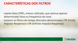 CARACTERÍSTICAS DOS FILTROS
• rejeita-faixa (FRF), menos utilizado, que atenua apenas
determinada faixa ou frequência do sinal.
• existem os filtros de tempo discretos denominados FIR (Finite
Impulse Response) e IIR (Infinite Impulse Response)
 