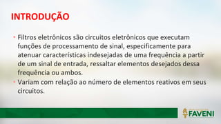 INTRODUÇÃO
• Filtros eletrônicos são circuitos eletrônicos que executam
funções de processamento de sinal, especificamente para
atenuar características indesejadas de uma frequência a partir
de um sinal de entrada, ressaltar elementos desejados dessa
frequência ou ambos.
• Variam com relação ao número de elementos reativos em seus
circuitos.
 