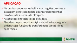 APLICAÇÃO
• Na prática, podemos trabalhar com regiões de corte e
passagem de filtragem para alcançar desempenhos
razoáveis de sistemas de filtragem.
• Associações em cascata são utilizadas.
• Elas são compostas por estágios de primeira e segunda
ordens cujas funções de transferências típicas já são
conhecidas.
 