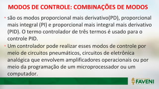 MODOS DE CONTROLE: COMBINAÇÕES DE MODOS
• são os modos proporcional mais derivativo(PD), proporcional
mais integral (PI) e proporcional mais integral mais derivativo
(PID). O termo controlador de três termos é usado para o
controle PID.
• Um controlador pode realizar esses modos de controle por
meio de circuitos pneumáticos, circuitos de eletrônica
analógica que envolvem amplificadores operacionais ou por
meio da programação de um microprocessador ou um
computador.
 