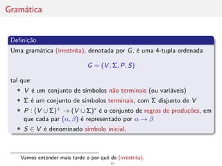 Gramática
Definição
Uma gramática (irrestrita), denotada por G, é uma 4-tupla ordenada
G = (V , Σ, P, S)
tal que:
• V é um conjunto de sı́mbolos não terminais (ou variáveis)
• Σ é um conjunto de sı́mbolos terminais, com Σ disjunto de V
• P : (V ∪ Σ)+ → (V ∪ Σ)∗ é o conjunto de regras de produções, em
que cada par (α, β) é representado por α → β
• S ∈ V é denominado sı́mbolo inicial.
Vamos entender mais tarde o por quê de (irrestrita).
10
 