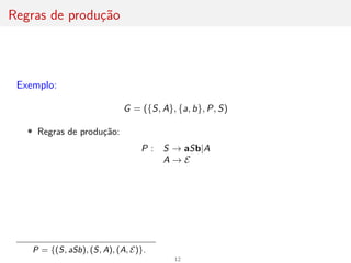 Regras de produção
Exemplo:
G = ({S, A}, {a, b}, P, S)
• Regras de produção:
P : S → aSb|A
A → E
P = {(S, aSb), (S, A), (A, E)}.
12
 
