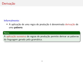 Derivação
Informalmente:
• A aplicação de uma regra de produção é denominada derivação de
uma palavra.
Nota:
A aplicação sucessiva de regras de produção permite derivar as palavras
da linguagem gerada pela gramática.
13
 