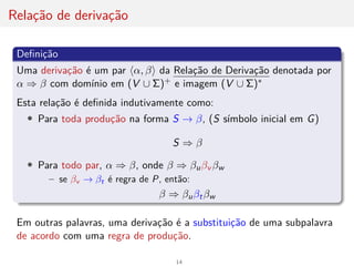 Relação de derivação
Definição
Uma derivação é um par hα, βi da Relação de Derivação denotada por
α ⇒ β com domı́nio em (V ∪ Σ)+ e imagem (V ∪ Σ)∗
Esta relação é definida indutivamente como:
• Para toda produção na forma S → β, (S sı́mbolo inicial em G)
S ⇒ β
• Para todo par, α ⇒ β, onde β ⇒ βuβv βw
– se βv → βt é regra de P, então:
β ⇒ βuβtβw
Em outras palavras, uma derivação é a substituição de uma subpalavra
de acordo com uma regra de produção.
14
 